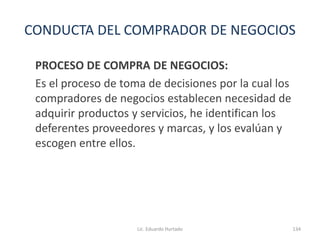 CONDUCTA DEL COMPRADOR DE NEGOCIOS
PROCESO DE COMPRA DE NEGOCIOS:
Es el proceso de toma de decisiones por la cual los
compradores de negocios establecen necesidad de
adquirir productos y servicios, he identifican los
deferentes proveedores y marcas, y los evalúan y
escogen entre ellos.
Lic. Eduardo Hurtado 134
 