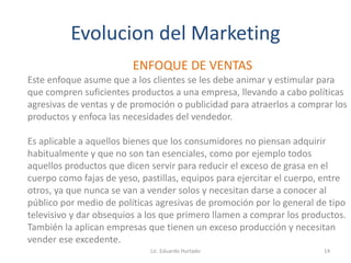 Evolucion del Marketing
ENFOQUE DE VENTAS
Este enfoque asume que a los clientes se les debe animar y estimular para
que compren suficientes productos a una empresa, llevando a cabo políticas
agresivas de ventas y de promoción o publicidad para atraerlos a comprar los
productos y enfoca las necesidades del vendedor.
Es aplicable a aquellos bienes que los consumidores no piensan adquirir
habitualmente y que no son tan esenciales, como por ejemplo todos
aquellos productos que dicen servir para reducir el exceso de grasa en el
cuerpo como fajas de yeso, pastillas, equipos para ejercitar el cuerpo, entre
otros, ya que nunca se van a vender solos y necesitan darse a conocer al
público por medio de políticas agresivas de promoción por lo general de tipo
televisivo y dar obsequios a los que primero llamen a comprar los productos.
También la aplican empresas que tienen un exceso producción y necesitan
vender ese excedente.
Lic. Eduardo Hurtado 14
 