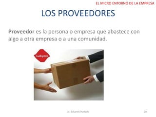 LOS PROVEEDORES
Proveedor es la persona o empresa que abastece con
algo a otra empresa o a una comunidad.
Lic. Eduardo Hurtado 20
EL MICRO ENTORNO DE LA EMPRESA
 