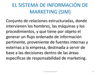 EL SISTEMA DE INFORMACIÓN DE
MARKETING (SIM)
Conjunto de relaciones estructuradas, donde
intervienen los hombres, las máquinas y los
procedimientos, y que tiene por objeto el
generar un flujo ordenado de información
pertinente, proveniente de fuentes internas y
externas a la empresa, destinada a servir de
base a las decisiones dentro de las áreas
específicas de responsabilidad de marketing.
Lic. Eduardo Hurtado 38
 