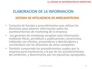 SISTEMA DE INTELIGENCIA DE MERCADOTECNIA
• Conjunto de fuentes y procedimientos que utilizan los
directivos para obtener información sobre los
acontecimientos de marketing de la empresa
• Los gerentes de marketing recopilan esta información
mediante libros, periódicos y publicaciones comerciales,
hablando con clientes, proveedores y distribuidores y
reuniéndose con los directivos de otras compañías.
• También comprende los procedimientos usados por la
empresa para mantenerse a la par de los acontecimientos
del ambiente, y diseminarlos por los ejecutivos apropiados.
Lic. Eduardo Hurtado 41
EL SISTEMA DE INFORMACIÓN DE MARKETING
ELABORACION DE LA INFORMACION
 