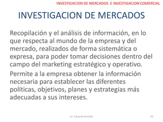 INVESTIGACION DE MERCADOS
Recopilación y el análisis de información, en lo
que respecta al mundo de la empresa y del
mercado, realizados de forma sistemática o
expresa, para poder tomar decisiones dentro del
campo del marketing estratégico y operativo.
Permite a la empresa obtener la información
necesaria para establecer las diferentes
políticas, objetivos, planes y estrategias más
adecuadas a sus intereses.
Lic. Eduardo Hurtado 42
INVESTIGACION DE MERCADOS E INVESTIGACION COMERCIAL
 
