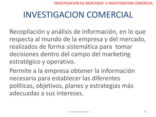 INVESTIGACION COMERCIAL
Recopilación y análisis de información, en lo que
respecta al mundo de la empresa y del mercado,
realizados de forma sistemática para tomar
decisiones dentro del campo del marketing
estratégico y operativo.
Permite a la empresa obtener la información
necesaria para establecer las diferentes
políticas, objetivos, planes y estrategias más
adecuadas a sus intereses.
Lic. Eduardo Hurtado 43
INVESTIGACION DE MERCADOS E INVESTIGACION COMERCIAL
 