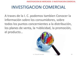 INVESTIGACION COMERCIAL
A traves de la I. C. podemos tambien Conocer la
información sobre los consumidores, sobre
todos los puntos concernientes a la distribución,
los planes de venta, la publicidad, la promoción,
el producto…
Lic. Eduardo Hurtado 44
INVESTIGACION DE MERCADOS E INVESTIGACION COMERCIAL
 
