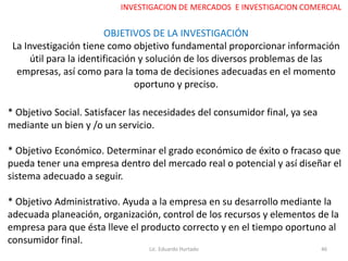 OBJETIVOS DE LA INVESTIGACIÓN
La Investigación tiene como objetivo fundamental proporcionar información
útil para la identificación y solución de los diversos problemas de las
empresas, así como para la toma de decisiones adecuadas en el momento
oportuno y preciso.
* Objetivo Social. Satisfacer las necesidades del consumidor final, ya sea
mediante un bien y /o un servicio.
* Objetivo Económico. Determinar el grado económico de éxito o fracaso que
pueda tener una empresa dentro del mercado real o potencial y así diseñar el
sistema adecuado a seguir.
* Objetivo Administrativo. Ayuda a la empresa en su desarrollo mediante la
adecuada planeación, organización, control de los recursos y elementos de la
empresa para que ésta lleve el producto correcto y en el tiempo oportuno al
consumidor final.
Lic. Eduardo Hurtado 46
INVESTIGACION DE MERCADOS E INVESTIGACION COMERCIAL
 