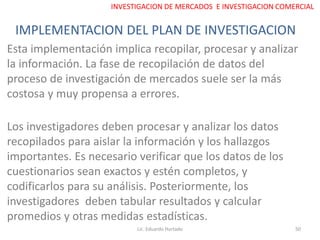 IMPLEMENTACION DEL PLAN DE INVESTIGACION
Lic. Eduardo Hurtado 50
INVESTIGACION DE MERCADOS E INVESTIGACION COMERCIAL
Esta implementación implica recopilar, procesar y analizar
la información. La fase de recopilación de datos del
proceso de investigación de mercados suele ser la más
costosa y muy propensa a errores.
Los investigadores deben procesar y analizar los datos
recopilados para aislar la información y los hallazgos
importantes. Es necesario verificar que los datos de los
cuestionarios sean exactos y estén completos, y
codificarlos para su análisis. Posteriormente, los
investigadores deben tabular resultados y calcular
promedios y otras medidas estadísticas.
 