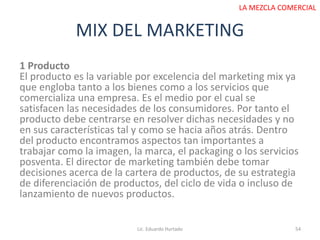 MIX DEL MARKETING
Lic. Eduardo Hurtado 54
LA MEZCLA COMERCIAL
1 Producto
El producto es la variable por excelencia del marketing mix ya
que engloba tanto a los bienes como a los servicios que
comercializa una empresa. Es el medio por el cual se
satisfacen las necesidades de los consumidores. Por tanto el
producto debe centrarse en resolver dichas necesidades y no
en sus características tal y como se hacia años atrás. Dentro
del producto encontramos aspectos tan importantes a
trabajar como la imagen, la marca, el packaging o los servicios
posventa. El director de marketing también debe tomar
decisiones acerca de la cartera de productos, de su estrategia
de diferenciación de productos, del ciclo de vida o incluso de
lanzamiento de nuevos productos.
 