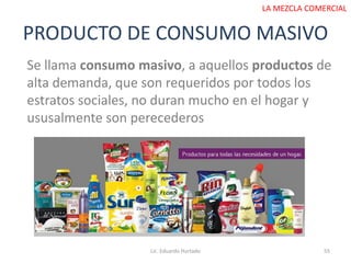 PRODUCTO DE CONSUMO MASIVO
Lic. Eduardo Hurtado 55
LA MEZCLA COMERCIAL
Se llama consumo masivo, a aquellos productos de
alta demanda, que son requeridos por todos los
estratos sociales, no duran mucho en el hogar y
ususalmente son perecederos
 