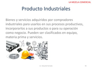 Producto Industriales
Lic. Eduardo Hurtado 56
LA MEZCLA COMERCIAL
Bienes y servicios adquiridos por compradores
industriales para usarlos en sus procesos productivos,
incorporarlos a sus productos o para su operación
como negocio. Pueden ser clasificados en equipo,
materia prima y servicios.
 