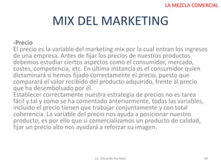 MIX DEL MARKETING
Lic. Eduardo Hurtado 58
LA MEZCLA COMERCIAL
-Precio
El precio es la variable del marketing mix por la cual entran los ingresos
de una empresa. Antes de fijar los precios de nuestros productos
debemos estudiar ciertos aspectos como el consumidor, mercado,
costes, competencia, etc. En última instancia es el consumidor quien
dictaminará si hemos fijado correctamente el precio, puesto que
comparará el valor recibido del producto adquirido, frente al precio
que ha desembolsado por él.
Establecer correctamente nuestra estrategia de precios no es tarea
fácil y tal y como se ha comentado anteriormente, todas las variables,
incluido el precio tienen que trabajar conjuntamente y con total
coherencia. La variable del precio nos ayuda a posicionar nuestro
producto, es por ello que si comercializamos un producto de calidad,
fijar un precio alto nos ayudará a reforzar su imagen.
 