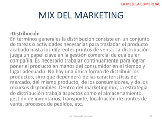 MIX DEL MARKETING
Lic. Eduardo Hurtado 59
LA MEZCLA COMERCIAL
-Distribución
En términos generales la distribución consiste en un conjunto
de tareas o actividades necesarias para trasladar el producto
acabado hasta los diferentes puntos de venta. La distribución
juega un papel clave en la gestión comercial de cualquier
compañía. Es necesario trabajar continuamente para lograr
poner el producto en manos del consumidor en el tiempo y
lugar adecuado. No hay una única forma de distribuir los
productos, sino que dependerá de las características del
mercado, del mismo producto, de los consumidores, y de los
recursos disponibles. Dentro del marketing mix, la estrategia
de distribución trabaja aspectos como el almacenamiento,
gestión de inventarios, transporte, localización de puntos de
venta, procesos de pedidos, etc.
 