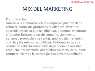 MIX DEL MARKETING
Lic. Eduardo Hurtado 60
LA MEZCLA COMERCIAL
Comunicación
Gracias a la comunicación las empresas pueden dar a
conocer, como sus productos pueden satisfacer las
necesidades de su público objetivo. Podemos encontrar
diferentes herramientas de comunicación: venta
personal, promoción de ventas, publicidad, marketing
directo y las relaciones públicas. La forma en que se
combinen estas herramientas dependerá de nuestro
producto, del mercado, del público objetivo, de nuestra
competencia y de la estrategia que hayamos definido.
 