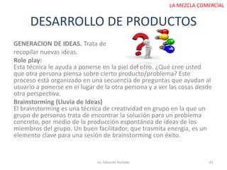 DESARROLLO DE PRODUCTOS
Lic. Eduardo Hurtado 61
LA MEZCLA COMERCIAL
GENERACION DE IDEAS. Trata de
recopilar nuevas ideas.
Role play:
Esta técnica le ayuda a ponerse en la piel del otro. ¿Qué cree usted
que otra persona piensa sobre cierto producto/problema? Este
proceso está organizado en una secuencia de preguntas que ayudan al
usuario a ponerse en el lugar de la otra persona y a ver las cosas desde
otra perspectiva.
Brainstorming (Lluvia de Ideas)
El brainstorming es una técnica de creatividad en grupo en la que un
grupo de personas trata de encontrar la solución para un problema
concreto, por medio de la producción espontánea de ideas de los
miembros del grupo. Un buen facilitador, que trasmita energía, es un
elemento clave para una sesión de brainstorming con éxito.
 