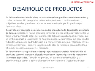 DESARROLLO DE PRODUCTOS
Lic. Eduardo Hurtado 62
LA MEZCLA COMERCIAL
En la fase de selección de ideas se trata de evaluar que ideas son interesantes y
cuales no lo son. No siempre las primeras impresiones, o las impresiones
subjetivas, son las que el mercado se va a ver motivado; por lo que hay que
descartar ideas.
Desarrollo del concepto de producto .aplica al producto la descripción detallada
de la idea escogida. El nuevo producto comienza a tener atributos y sobre ellos se
debe seguir pensando antes del lanzamiento del nuevo producto al mercado, que
se sentirá confuso si los detalles no han sido pulidos y, sobretodo, sus necesidades
cubiertas. Además se podrá dar paso a la competencia a mejorar rápidamente los
errores, perdiendo el primero su posición de líder de mercado, con un dificil top
of mind y posicionamiento en el mercado.
En la fase de estrategias de marketing se plantearán aspectos relacionados al
producto como el mercado, el posicionamiento, la participación de mercado y
las ventas esperadas. También los precios, los canales de distribución y la
promoción que vamos a aplicar al producto. Hincapie en elTarget de Mercado
 