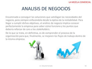 ANALISIS DE NEGOCIOS
Lic. Eduardo Hurtado 63
LA MEZCLA COMERCIAL
Encaminado a conseguir las soluciones que satisfagan las necesidades del
negocio, pero siempre enfocándolo desde la óptica de la rentabilidad. Para
llegar a cumplir dichos objetivos, el análisis de negocio implica conocer
perfectamente la empresa para saber cómo funciona y los puntos que
debería reforzar de cara a los stakeholders.
De lo que se trata, en definitiva, es de comprender el proceso de la
organización para que, finalmente, se mejoren los flujos de trabajo dentro de
la misma empresa.
 