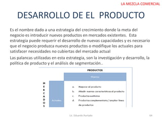 DESARROLLO DE EL PRODUCTO
Lic. Eduardo Hurtado 64
LA MEZCLA COMERCIAL
Es el nombre dado a una estrategia del crecimiento donde la meta del
negocio es introducir nuevos productos en mercados existentes. Esta
estrategia puede requerir el desarrollo de nuevas capacidades y es necesario
que el negocio produzca nuevos productos o modifique los actuales para
satisfacer necesidades no cubiertas del mercado actual
Las palancas utilizadas en esta estrategia, son la investigación y desarrollo, la
política de producto y el análisis de segmentación..
 