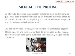 MERCADO DE PRUEBA
Lic. Eduardo Hurtado 65
LA MEZCLA COMERCIAL
Un Mercado de prueba es una región geográfica o grupo demográfico
que se usa para probar la viabilidad de un producto o servicio antes de
ser lanzado al mercado. La región o grupo utilizado debe ser elegida de
acuerdo a dos criterios fundamentales:
1 La población debe ser geográficamente similar al mercado objetivo
2 Debe estar en una zona resguardada de los grandes medios masivos
de comunicación para que la publicidad sea eficiente y tenga un costo
razonable
 