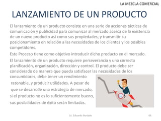 LANZAMIENTO DE UN PRODUCTO
El lanzamiento de un producto consiste en una serie de acciones tácticas de
comunicación y publicidad para comunicar al mercado acerca de la existencia
de un nuevo producto así como sus propiedades, y transmitir su
posicionamiento en relación a las necesidades de los clientes y los posibles
competidores.
Este Proceso tiene como objetivo introducir dicho producto en el mercado.
El lanzamiento de un producto requiere perseverancia y una correcta
planificación, organización, dirección y control. El producto debe ser
considerado de manera que pueda satisfacer las necesidades de los
consumidores, debe tener un rendimiento
razonable, y producir utilidades. A pesar de
que se desarrolle una estrategia de mercado,
si el producto no es lo suficientemente bueno,
sus posibilidades de éxito serán limitadas.
Lic. Eduardo Hurtado 66
LA MEZCLA COMERCIAL
 
