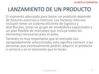 LANZAMIENTO DE UN PRODUCTO
El momento adecuado para lanzar un producto depende
de factores externos e internos. Los factores internos
incluyen tener un sistema eficiente de logística y
distribución, tener un grupo de vendedores capacitados y
un plan flexible de mercadeo que incluya todos los
elementos necesarios para el éxito.
También es muy importante que el mercado sea
apropiadamente seleccionado, esto significa conocer a las
personas que eventualmente podrán adquirir el producto
o servicio y en el momento que lo harán.
Lic. Eduardo Hurtado 67
LA MEZCLA COMERCIAL
 