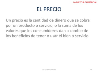 EL PRECIO
Lic. Eduardo Hurtado 69
LA MEZCLA COMERCIAL
Un precio es la cantidad de dinero que se cobra
por un producto o servicio, o la suma de los
valores que los consumidores dan a cambio de
los beneficios de tener o usar el bien o servicio
 