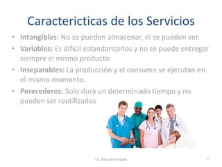 Caractericticas de los Servicios
• Intangibles: No se pueden almacenar, ni se pueden ver.
• Variables: Es difícil estandarizarlos y no se puede entregar
siempre el mismo producto.
• Inseparables: La producción y el consumo se ejecutan en
el mismo momento.
• Perecederos: Solo dura un determinado tiempo y no
pueden ser reutilizados
Lic. Eduardo Hurtado 7
 