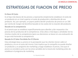 ESTRATEGIAS DE FIJACION DE PRECIO
Lic. Eduardo Hurtado 71
LA MEZCLA COMERCIAL
En Base Al Costo
Es el tipo más básico de los precios y representa simplemente establecer el costo de
un producto en un nivel superior al coste de producción y distribución de ese
producto. Así, por ejemplo, un joyero podría decidir productos de precio en un 100
por ciento de margen de beneficio basado en los costes de la creación del producto.
Basado en la competencia
Es el precio que se establece específicamente para abordar y dar respuesta a los
precios de los productos de la competencia. (más altos o más bajos o alrededor de los
mismos niveles de la competencia )pero sus decisiones se basan en una evaluación de
lo que está haciendo la competencia
Basado En El Valor Percibido Por El Cliente
Esta estrategia basa su precio en la percepción que los clientes tienen sobre el
producto y no en el costo del mismo. Esto implica que la compañía no puede diseñar
un producto y un programa de marketing y luego establecer el precio, sino que el
precio se considere junto con las otras variables de la mezcla de marketing antes de
establecer el programa de marketing
 