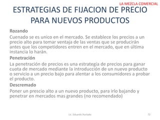 ESTRATEGIAS DE FIJACION DE PRECIO
PARA NUEVOS PRODUCTOS
Lic. Eduardo Hurtado 72
LA MEZCLA COMERCIAL
Rozando
Cuenado se es unico en el mercado. Se establece los precios a un
precio alto para tomar ventaja de las ventas que se producirán
antes que los competidores entren en el mercado, que en última
instancia lo harán.
Penetración
La penetración de precios es una estrategia de precios para ganar
cuota de mercado mediante la introducción de un nuevo producto
o servicio a un precio bajo para alentar a los consumidores a probar
el producto.
Descremado
Poner un prescio alto a un nuevo producto, para irlo bajando y
penetrar en mercados mas grandes (no recomendado)
 