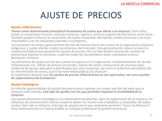 AJUSTE DE PRECIOS
Lic. Eduardo Hurtado 73
LA MEZCLA COMERCIAL
Ajustes Inflacionarios
Tienen como determinante principal el incremento de costos que afecta a la empresa. Entre estos
costos se encuentran insumos, recursos humanos, logística, servicios y gastos de estructura, entre otros.
También pueden incluirse las variaciones de costos resultantes del tipo de cambio (insumos o servicios
importados) o en los impuestos cobrados a la empresa.
Los aumentos de costos, generalmente derivan de factores fuera del control de la organización (factores
exógenos), y suelen afectar a todos las empresas del mercado. Esta generalización reduce un poco la
resistencia habitual que generan los ajustes de precios. Por un lado existen razones de carácter de
público que explican el aumento, y además todos los competidores están impulsados a tomar
decisiones similares.
Los elementos de apoyo con los que cuenta la empresa en la negociación e implementación de ajustes
inflacionarios son: índices de precios sectoriales, índices de costos, cotizaciones de insumos clave,
evidencia de ajustes aplicados o planificados por otras empresas, así como la cobertura periodística de
los movimientos de costos, que le da notoriedad pública a la situación.
Es importante destacar que los ajustes de precios inflacionarios no son opcionales, son una cuestión
de supervivencia de la empresa.
Ajustes Estratégicos
Se trata de oportunidades de ajustar los precios para capturar una mayor porción del valor que la
empresa está creando. Este tipo de ajustes son los que permiten impulsar la rentabilidad de la
empresa.
Los ajustes de precios estratégicos son doblemente desafiantes. Aquí los argumentos de la empresa, los
esfuerzos de comunicación interna y externa deben ser mucho más cuidadosos y analizados. De todos
modos, bien vale el esfuerzo. Este tipo de ajustes son lo que realmente permiten “hacer la diferencia”.
Para implementarlos es imprescindible un enfoque profesional de gestión de precios.
 