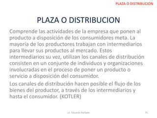 PLAZA O DISTRIBUCION
Comprende las actividades de la empresa que ponen al
producto a disposición de los consumidores meta. La
mayoría de los productores trabajan con intermediarios
para llevar sus productos al mercado. Estos
intermediarios su vez, utilizan los canales de distribución
consisten en un conjunte de individuos y organizaciones
involucradas en el proceso de poner un producto o
servicio a disposición del consumidor.
Los canales de distribución hacen posible el flujo de los
bienes del productor, a través de los intermediarios y
hasta el consumidor. (KOTLER)
Lic. Eduardo Hurtado 75
PLAZA O DISTRIBUCION
 