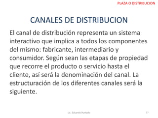 CANALES DE DISTRIBUCION
El canal de distribución representa un sistema
interactivo que implica a todos los componentes
del mismo: fabricante, intermediario y
consumidor. Según sean las etapas de propiedad
que recorre el producto o servicio hasta el
cliente, así será la denominación del canal. La
estructuración de los diferentes canales será la
siguiente.
Lic. Eduardo Hurtado 77
PLAZA O DISTRIBUCION
 