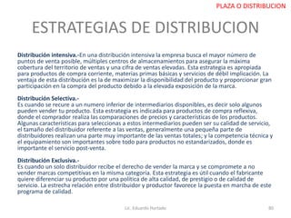 ESTRATEGIAS DE DISTRIBUCION
Distribución intensiva.-En una distribución intensiva la empresa busca el mayor número de
puntos de venta posible, múltiples centros de almacenamientos para asegurar la máxima
cobertura del territorio de ventas y una cifra de ventas elevadas. Esta estrategia es apropiada
para productos de compra corriente, materias primas básicas y servicios de débil implicación. La
ventaja de esta distribución es la de maximizar la disponibilidad del producto y proporcionar gran
participación en la compra del producto debido a la elevada exposición de la marca.
Distribución Selectiva.-
Es cuando se recure a un numero inferior de intermediarios disponibles, es decir solo algunos
pueden vender tu producto. Esta estrategia es indicada para productos de compra reflexiva,
donde el comprador realiza las comparaciones de precios y características de los productos.
Algunas características para seleccionas a estos intermediarios pueden ser su calidad de servicio,
el tamaño del distribuidor referente a las ventas, generalmente una pequeña parte de
distribuidores realizan una parte muy importante de las ventas totales; y la competencia técnica y
el equipamiento son importantes sobre todo para productos no estandarizados, donde es
importante el servicio post-venta.
Distribución Exclusiva.-
Es cuando un solo distribuidor recibe el derecho de vender la marca y se compromete a no
vender marcas competitivas en la misma categoría. Esta estrategia es útil cuando el fabricante
quiere diferenciar su producto por una política de alta calidad, de prestigio o de calidad de
servicio. La estrecha relación entre distribuidor y productor favorece la puesta en marcha de este
programa de calidad.
Lic. Eduardo Hurtado 80
PLAZA O DISTRIBUCION
 