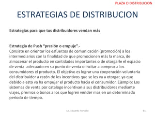 ESTRATEGIAS DE DISTRIBUCION
Estrategias para que tus distribuidores vendan más
Estrategia de Push “presión o empuje”.-
Consiste en orientar los esfuerzos de comunicación (promoción) a los
intermediarios con la finalidad de que promocionen más la marca, de
almacenar el producto en cantidades importantes o de otorgarle el espacio
de venta adecuado en su punto de venta o incitar a comprar a los
consumidores el producto. El objetivo es lograr una cooperación voluntaria
del distribuidor a razón de los incentivos que se les va a otorgar, ya que
debido a esto va ha empujar el producto hacia el consumidor. Ejemplo: Los
sistemas de venta por catalogo incentivan a sus distribuidores mediante
viajes, premios o bonos a los que logren vender mas en un determinado
periodo de tiempo.
Lic. Eduardo Hurtado 81
PLAZA O DISTRIBUCION
 