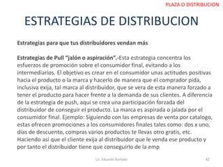 ESTRATEGIAS DE DISTRIBUCION
Estrategias para que tus distribuidores vendan más
Estrategias de Pull “jalón o aspiración”.-Esta estrategia concentra los
esfuerzos de promoción sobre el consumidor final, evitando a los
intermediarios. El objetivo es crear en el consumidor unas actitudes positivas
hacia el producto o la marca y hacerlo de manera que el comprador pida,
inclusiva exija, tal marca al distribuidor, que se vera de esta manera forzado a
tener el producto para hacer frente a la demanda de sus clientes. A diferencia
de la estrategia de push, aquí se crea una participación forzada del
distribuidor de conseguir el producto. La marca es aspirada o jalada por el
consumidor final. Ejemplo: Siguiendo con las empresas de venta por catalogo,
estas ofrecen promociones a los consumidores finales tales como: dos x uno,
días de descuento, compras varios productos te llevas otro gratis, etc.
Haciendo así que el cliente exija al distribuidor que le venda ese producto y
por tanto el distribuidor tiene que conseguirlo de la emp
Lic. Eduardo Hurtado 82
PLAZA O DISTRIBUCION
 