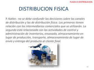 DISTRIBUCION FISICA
P. Kotler.- no se debe confundir las decisiones sobre los canales
de distribución y las de distribución física. Las primeras tienen
relación con los intermediarios comerciales que se utilizarán. La
segunda está relacionada con las actividades de control y
administración de inventarios, envasado, almacenamiento en
lugar de producción, transporte, almacenamiento de lugar de
envío y entrega del producto al cliente final.
Lic. Eduardo Hurtado 83
PLAZA O DISTRIBUCION
 
