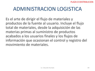 ADMINISTRACION LOGISTICA
Es el arte de dirigir el flujo de materiales y
productos de la fuente al usuario. Incluye el flujo
total de materiales, desde la adquisición de las
materias primas al suministro de productos
acabados a los usuarios finales y los flujos de
información que ocasionan el control y registro del
movimiento de materiales.
Lic. Eduardo Hurtado 84
PLAZA O DISTRIBUCION
 