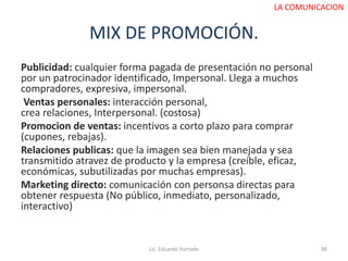 MIX DE PROMOCIÓN.
Publicidad: cualquier forma pagada de presentación no personal
por un patrocinador identificado, Impersonal. Llega a muchos
compradores, expresiva, impersonal.
Ventas personales: interacción personal,
crea relaciones, Interpersonal. (costosa)
Promocion de ventas: incentivos a corto plazo para comprar
(cupones, rebajas).
Relaciones publicas: que la imagen sea bien manejada y sea
transmitido atravez de producto y la empresa (creíble, eficaz,
económicas, subutilizadas por muchas empresas).
Marketing directo: comunicación con personsa directas para
obtener respuesta (No público, inmediato, personalizado,
interactivo)
Lic. Eduardo Hurtado 88
LA COMUNICACION
 