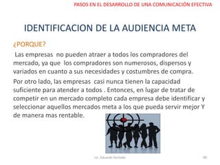 IDENTIFICACION DE LA AUDIENCIA META
¿PORQUE?
Las empresas no pueden atraer a todos los compradores del
mercado, ya que los compradores son numerosos, dispersos y
variados en cuanto a sus necesidades y costumbres de compra.
Por otro lado, las empresas casi nunca tienen la capacidad
suficiente para atender a todos . Entonces, en lugar de tratar de
competir en un mercado completo cada empresa debe identificar y
seleccionar aquellos mercados meta a los que pueda servir mejor Y
de manera mas rentable.
Lic. Eduardo Hurtado 90
PASOS EN EL DESARROLLO DE UNA COMUNICACIÓN EFECTIVA
 