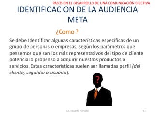 IDENTIFICACION DE LA AUDIENCIA
META
¿Como ?
Se debe Identificar algunas características específicas de un
grupo de personas o empresas, según los parámetros que
pensemos que son los más representativos del tipo de cliente
potencial o propenso a adquirir nuestros productos o
servicios. Estas características suelen ser llamadas perfil (del
cliente, seguidor o usuario).
Lic. Eduardo Hurtado 91
PASOS EN EL DESARROLLO DE UNA COMUNICACIÓN EFECTIVA
 