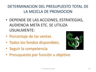 DETERMINACION DEL PRESUPUESTO TOTAL DE
LA MEZCLA DE PROMOCION
• DEPENDE DE LAS ACCIONES, ESTRATEGIAS,
AUDIENCIA META ETC. SE UTILIZA
USUALMENTE:
• Porcentaje de las ventas
• Todos los fondos disponibles.
• Seguir la competencia
• Presupuesto por función u objetivo
Lic. Eduardo Hurtado 98
 