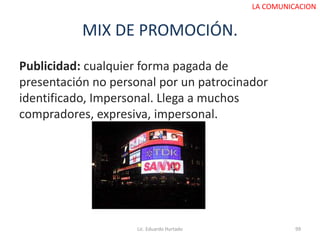 MIX DE PROMOCIÓN.
Publicidad: cualquier forma pagada de
presentación no personal por un patrocinador
identificado, Impersonal. Llega a muchos
compradores, expresiva, impersonal.
Lic. Eduardo Hurtado 99
LA COMUNICACION
 