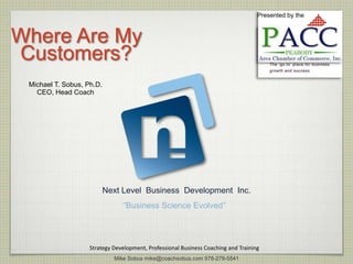 Presented by the



Where Are My
Customers?
 Michael T. Sobus, Ph.D.
   CEO, Head Coach




                           Next Level Business Development Inc.
                                “Business Science Evolved”




                    Strategy Development, Professional Business Coaching and Training
                             Mike Sobus mike@coachsobus.com 978-278-5541
 