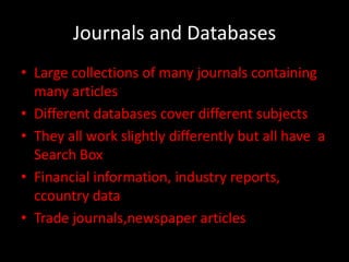 Journals and Databases
• Large collections of many journals containing
  many articles
• Different databases cover different subjects
• They all work slightly differently but all have a
  Search Box
• Financial information, industry reports,
  ccountry data
• Trade journals,newspaper articles
 