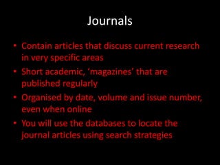 Journals
• Contain articles that discuss current research
  in very specific areas
• Short academic, ‘magazines’ that are
  published regularly
• Organised by date, volume and issue number,
  even when online
• You will use the databases to locate the
  journal articles using search strategies
 