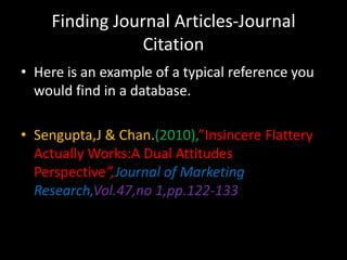 Finding Journal Articles-Journal
                Citation
• Here is an example of a typical reference you
  would find in a database.

• Sengupta,J & Chan.(2010),”Insincere Flattery
  Actually Works:A Dual Attitudes
  Perspective”,Journal of Marketing
  Research,Vol.47,no 1,pp.122-133
 