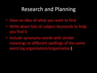 Research and Planning
• Have an idea of what you want to find
• Write down lots of subject keywords to help
  you find it
• Include synonyms-words with similar
  meanings or different spellings of the same
  word (eg organization/organisation)
 