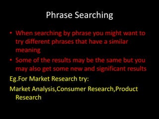 Phrase Searching
• When searching by phrase you might want to
  try different phrases that have a similar
  meaning
• Some of the results may be the same but you
  may also get some new and significant results
Eg.For Market Research try:
Market Analysis,Consumer Research,Product
  Research
 