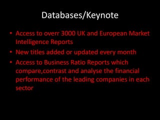 Databases/Keynote
• Access to overr 3000 UK and European Market
  Intelligence Reports
• New titles added or updated every month
• Access to Business Ratio Reports which
  compare,contrast and analyse the financial
  performance of the leading companies in each
  sector
 