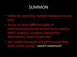 SUMMON
• Useful for searching multiple databases at one
  time
• Access to many different types of
  information(eg journal articles, press reports,
  SWOT analyses, company information,
  dissertations, book reviews etc)
• Use subject keywords and phrase searching
  when constructing a ‘search statement’
 