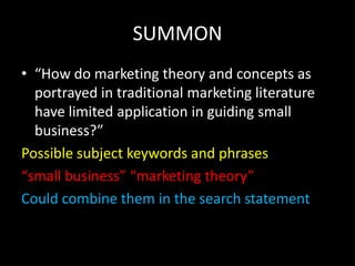 SUMMON
• “How do marketing theory and concepts as
  portrayed in traditional marketing literature
  have limited application in guiding small
  business?”
Possible subject keywords and phrases
“small business” “marketing theory”
Could combine them in the search statement
 