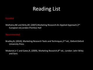 Reading List
Essential

Malhotra,NK and Birks,DF, (2007),Marketing Research:An Applied Approach,3rd
   European ed,London:Prentice Hall

Recommended

Bradley,N, (2010), Marketing Research Tools and Techniques,2nd ed., Oxford:Oxford
   University Press

Mcdaniel,Jr C and Gates,R, (2009), Marketing Research,8th ed., London: John Wiley
  and Sons
 